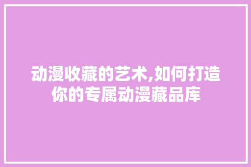 动漫收藏的艺术,如何打造你的专属动漫藏品库