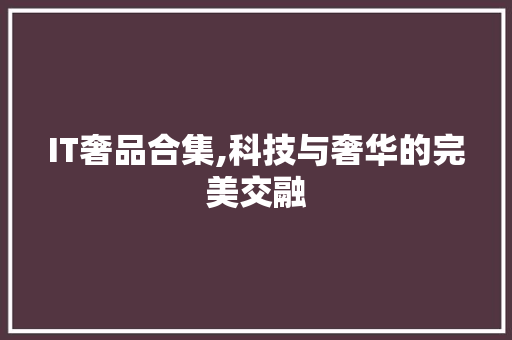 IT奢品合集,科技与奢华的完美交融