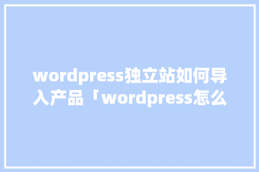 wordpress独立站如何导入产品「wordpress怎么做」 建站教程
