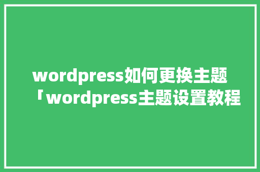 wordpress如何更换主题「wordpress主题设置教程」