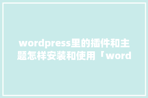 wordpress里的插件和主题怎样安装和使用「wordpress安装详细教程」