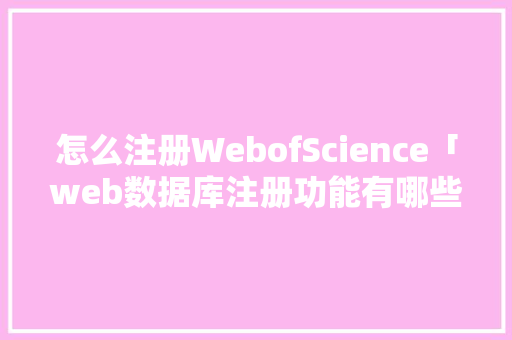 怎么注册WebofScience「web数据库注册功能有哪些」