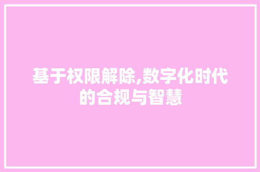 基于权限解除,数字化时代的合规与智慧