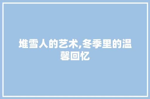 堆雪人的艺术,冬季里的温馨回忆