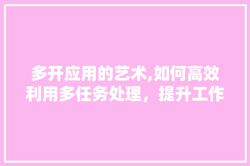 多开应用的艺术,如何高效利用多任务处理，提升工作效率