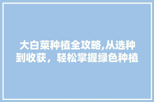 大白菜种植全攻略,从选种到收获，轻松掌握绿色种植之路