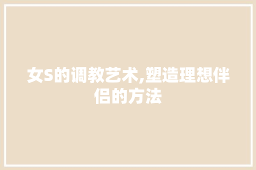 女S的调教艺术,塑造理想伴侣的方法