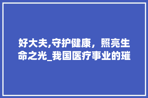 好大夫,守护健康，照亮生命之光_我国医疗事业的璀璨明珠