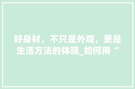 好身材，不只是外观，更是生活方法的体现_如何用“好身材”定义美好生活