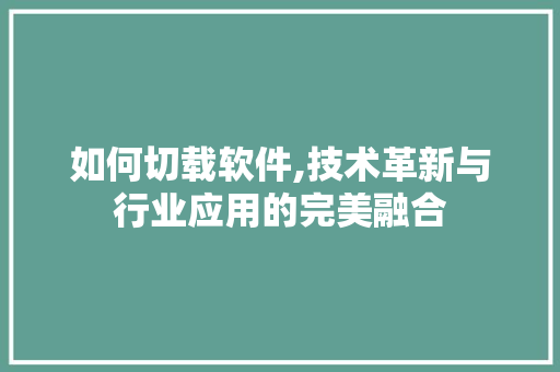 如何切载软件,技术革新与行业应用的完美融合