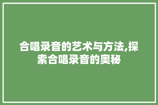 合唱录音的艺术与方法,探索合唱录音的奥秘