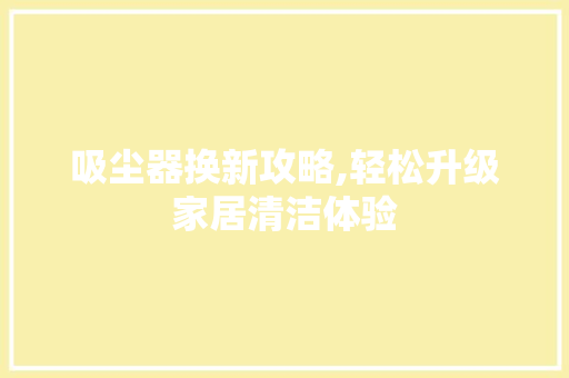 吸尘器换新攻略,轻松升级家居清洁体验
