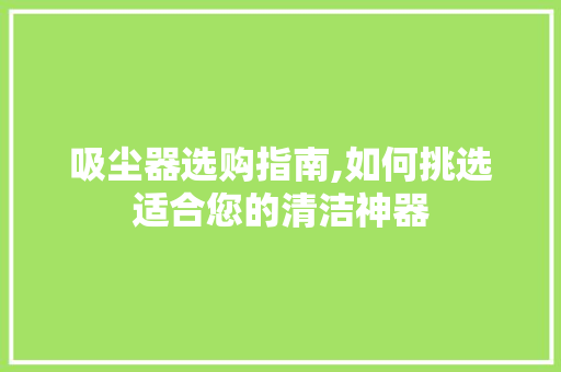 吸尘器选购指南,如何挑选适合您的清洁神器