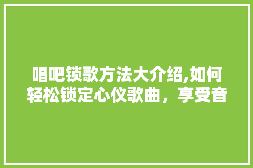 唱吧锁歌方法大介绍,如何轻松锁定心仪歌曲，享受音乐盛宴