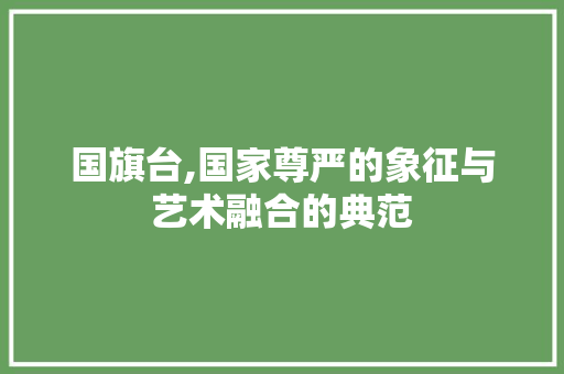 国旗台,国家尊严的象征与艺术融合的典范