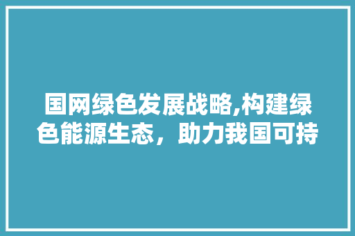 国网绿色发展战略,构建绿色能源生态，助力我国可持续发展