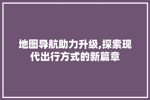 地图导航助力升级,探索现代出行方式的新篇章