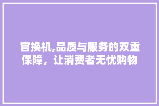 官换机,品质与服务的双重保障，让消费者无忧购物