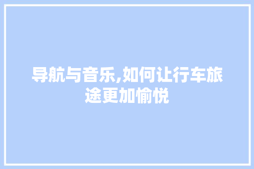 导航与音乐,如何让行车旅途更加愉悦