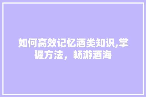 如何高效记忆酒类知识,掌握方法，畅游酒海