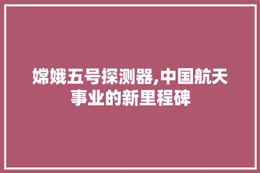 嫦娥五号探测器,中国航天事业的新里程碑