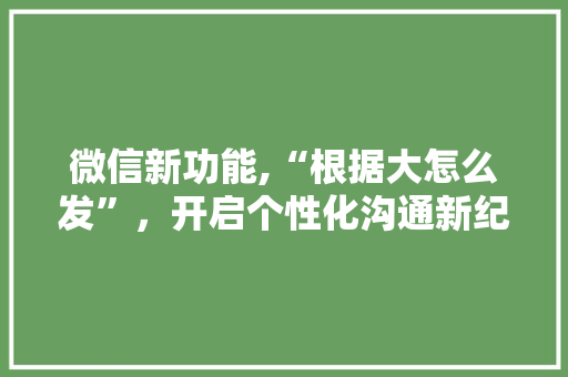 微信新功能,“根据大怎么发”，开启个性化沟通新纪元