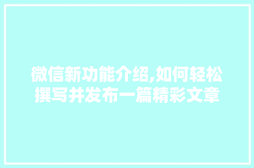 微信新功能介绍,如何轻松撰写并发布一篇精彩文章