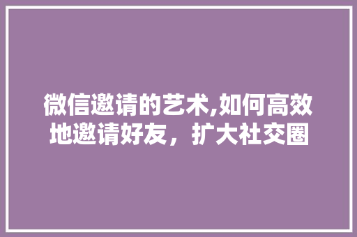 微信邀请的艺术,如何高效地邀请好友，扩大社交圈