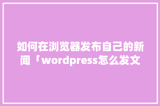 如何在浏览器发布自己的新闻「wordpress怎么发文」 如何在浏览器发布自己的新闻「wordpress怎么发文」 Web前端