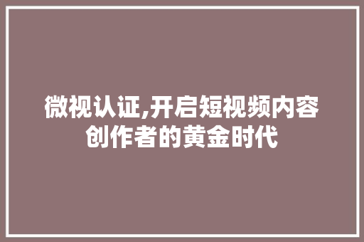 微视认证,开启短视频内容创作者的黄金时代
