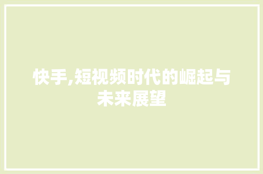快手,短视频时代的崛起与未来展望