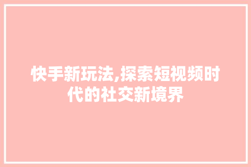 快手新玩法,探索短视频时代的社交新境界