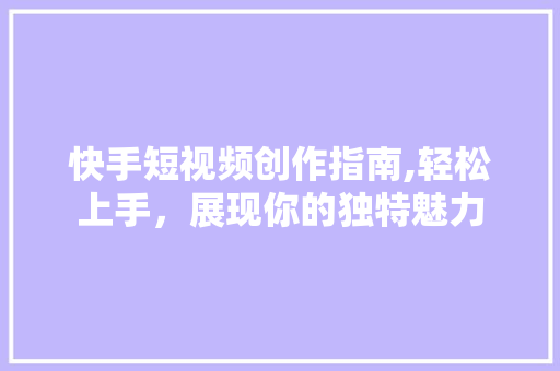 快手短视频创作指南,轻松上手，展现你的独特魅力