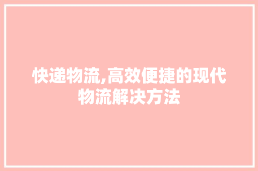 快递物流,高效便捷的现代物流解决方法
