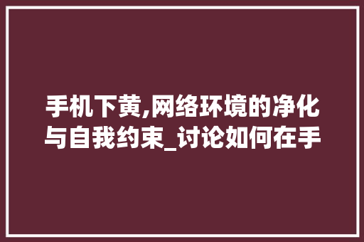 手机下黄,网络环境的净化与自我约束_讨论如何在手机上避免接触不良信息