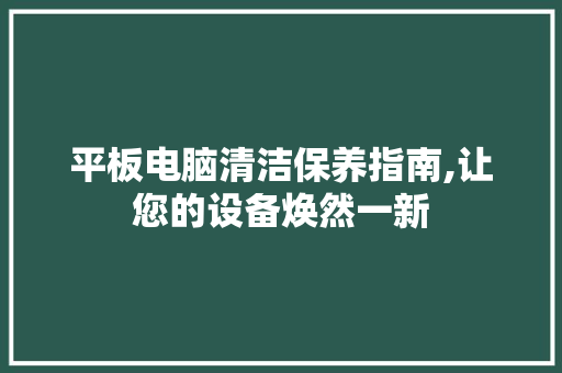 平板电脑清洁保养指南,让您的设备焕然一新