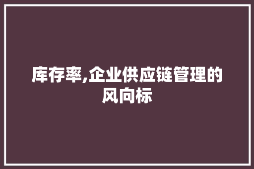 库存率,企业供应链管理的风向标 库存率,企业供应链管理的风向标
