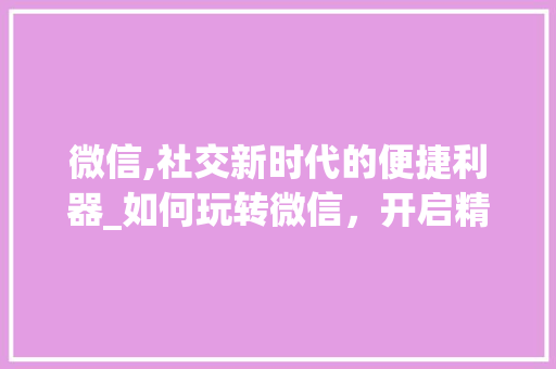 微信,社交新时代的便捷利器_如何玩转微信，开启精彩生活