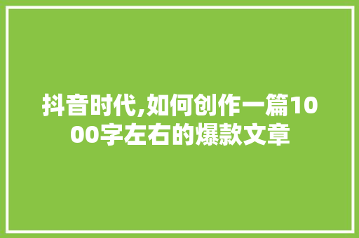 抖音时代,如何创作一篇1000字左右的爆款文章
