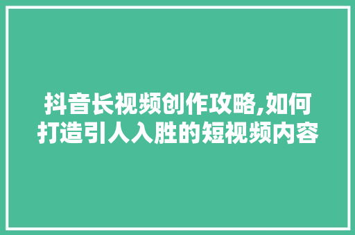 抖音长视频创作攻略,如何打造引人入胜的短视频内容