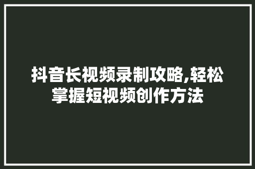 抖音长视频录制攻略,轻松掌握短视频创作方法