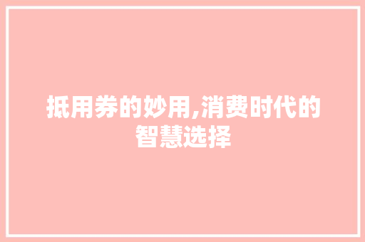 抵用券的妙用,消费时代的智慧选择