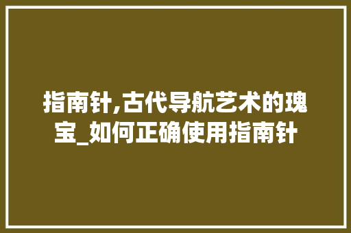 指南针,古代导航艺术的瑰宝_如何正确使用指南针 指南针,古代导航艺术的瑰宝_如何正确使用指南针