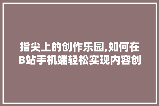 指尖上的创作乐园,如何在B站手机端轻松实现内容创作 指尖上的创作乐园,如何在B站手机端轻松实现内容创作