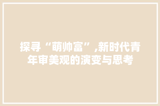 探寻“萌帅富”,新时代青年审美观的演变与思考