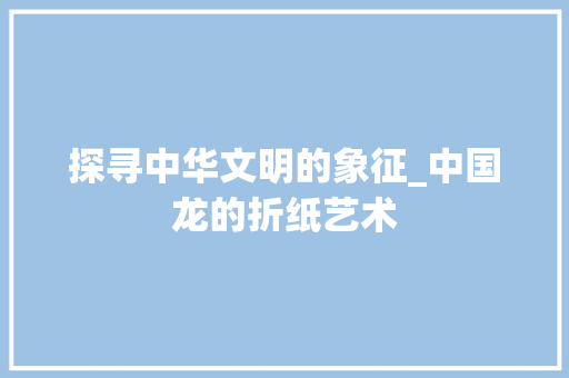 探寻中华文明的象征_中国龙的折纸艺术