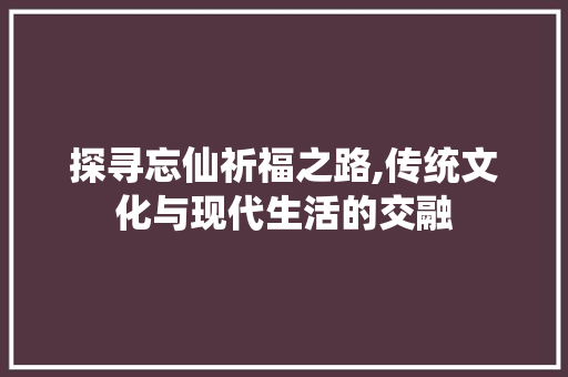 探寻忘仙祈福之路,传统文化与现代生活的交融