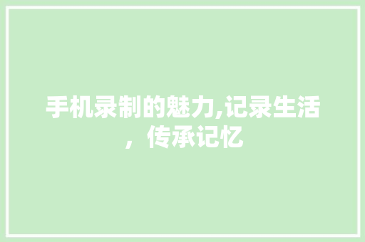 手机录制的魅力,记录生活，传承记忆