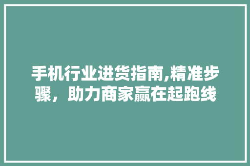 手机行业进货指南,精准步骤，助力商家赢在起跑线