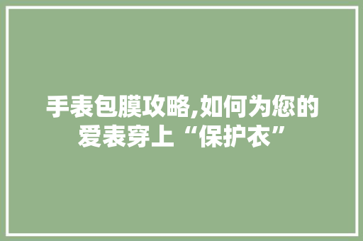 手表包膜攻略,如何为您的爱表穿上“保护衣”